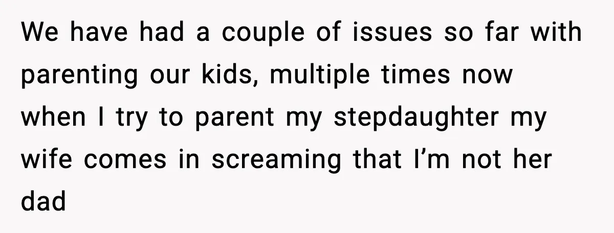 We have had a couple of issues so far with parenting our kids, multiple times now when I try to parent my stepdaughter my wife comes in screaming that I’m...