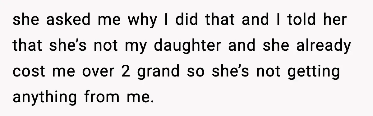 she asked me why I did that and I told her that she’s not my daughter and she already cost me over 2 grand so she’s not getting anything from...