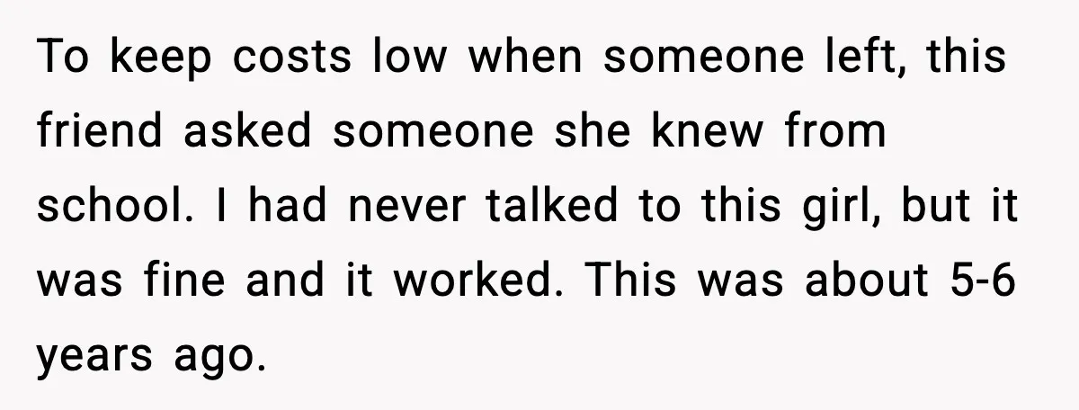 To keep costs low when someone left, this friend asked someone she knew from school. I had never talked to this girl, but it was fine and it worked. This...