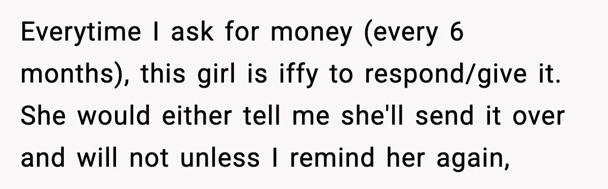 Everytime I ask for money (every 6 months), this girl is iffy to respond/give it. She would either tell me she'll send it over and will not unless I remind...