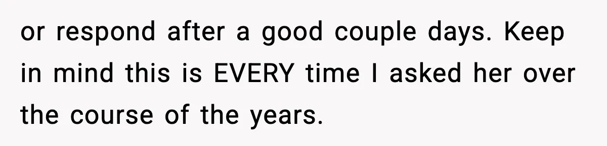or respond after a good couple days. Keep in mind this is EVERY time I asked her over the course of the years.