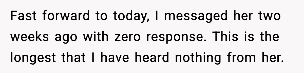 Fast forward to today, I messaged her two weeks ago with zero response. This is the longest that I have heard nothing from her.
