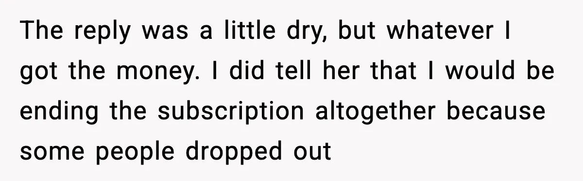 The reply was a little dry, but whatever I got the money. I did tell her that I would be ending the subscription altogether because some people dropped out