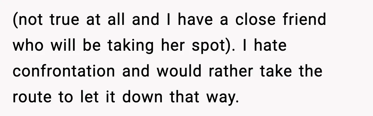(not true at all and I have a close friend who will be taking her spot). I hate confrontation and would rather take the route to let it down that...