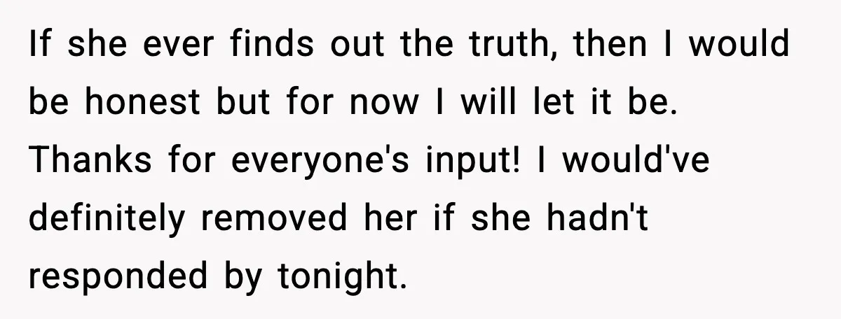 If she ever finds out the truth, then I would be honest but for now I will let it be. Thanks for everyone's input! I would've definitely removed her if...