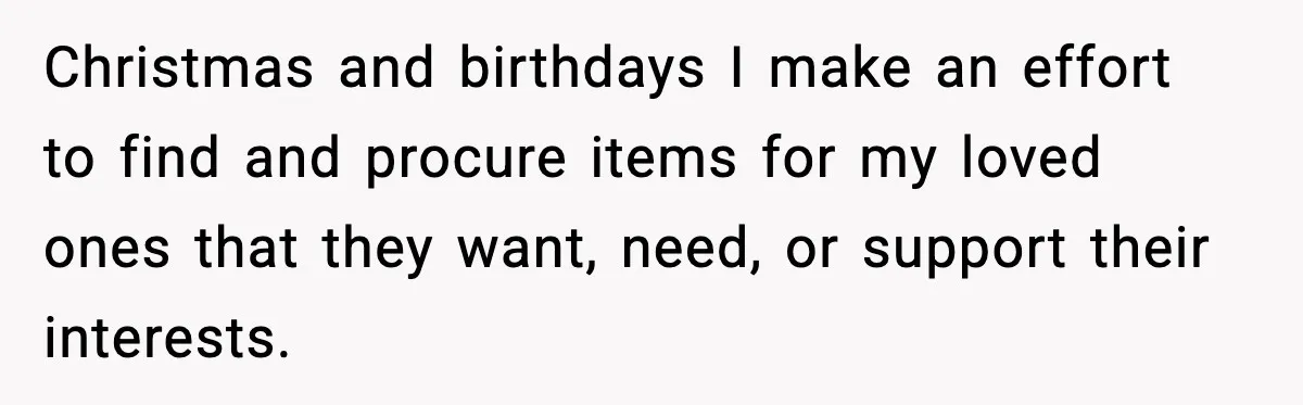 Christmas and birthdays I make an effort to find and procure items for my loved ones that they want, need, or support their interests.