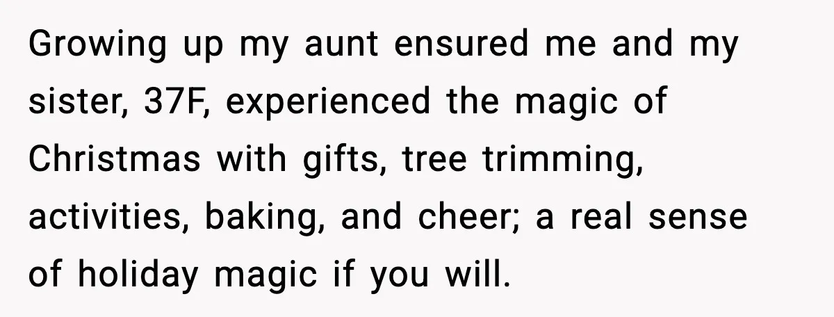 Growing up my aunt ensured me and my sister, 37F, experienced the magic of Christmas with gifts, tree trimming, activities, baking, and cheer; a real sense of holiday magic if...
