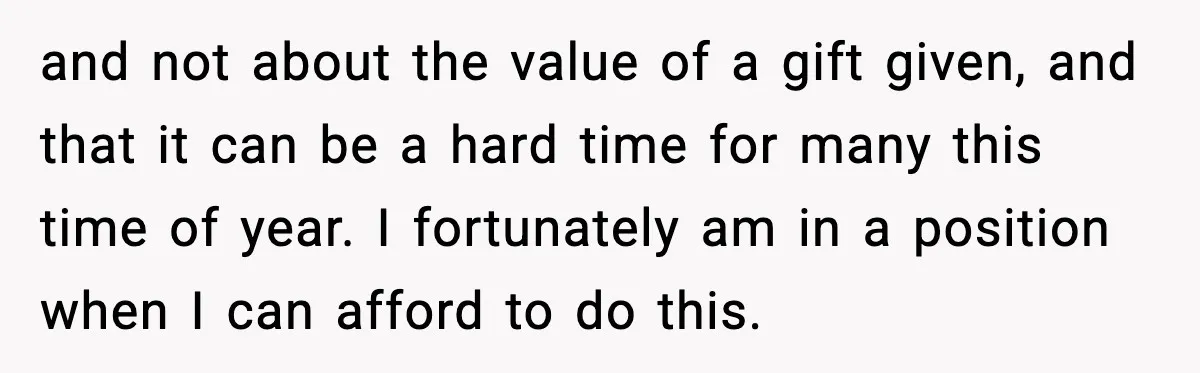 and not about the value of a gift given, and that it can be a hard time for many this time of year. I fortunately am in a position when...