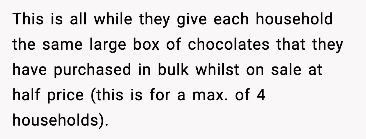 This is all while they give each household the same large box of chocolates that they have purchased in bulk whilst on sale at half price (this is for a...
