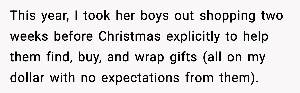 This year, I took her boys out shopping two weeks before Christmas explicitly to help them find, buy, and wrap gifts (all on my dollar with no expectations from them).