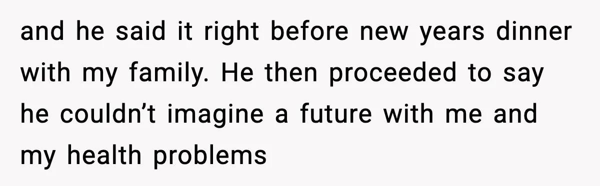 and he said it right before new years dinner with my family. He then proceeded to say he couldn’t imagine a future with me and my health problems