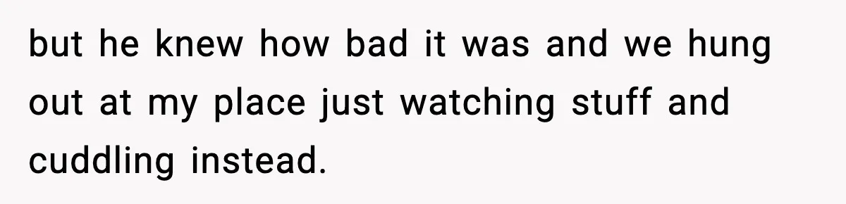 but he knew how bad it was and we hung out at my place just watching stuff and cuddling instead.