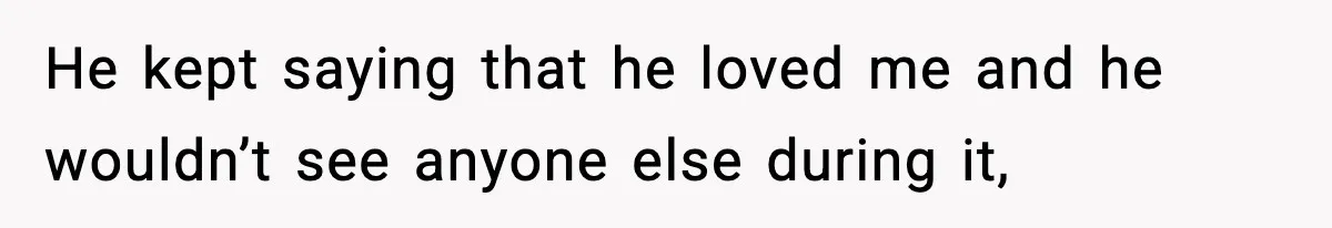 He kept saying that he loved me and he wouldn’t see anyone else during it,