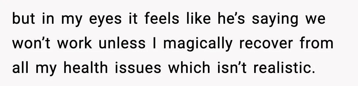 but in my eyes it feels like he’s saying we won’t work unless I magically recover from all my health issues which isn’t realistic.