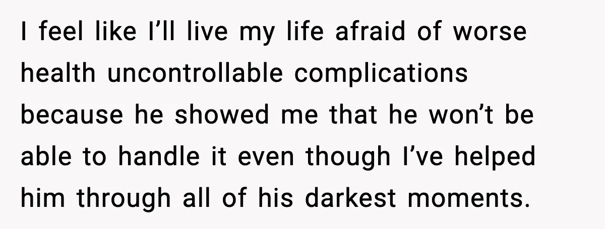 I feel like I’ll live my life afraid of worse health uncontrollable complications because he showed me that he won’t be able to handle it even though I’ve helped him...