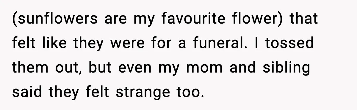 (sunflowers are my favourite flower) that felt like they were for a funeral. I tossed them out, but even my mom and sibling said they felt strange too.