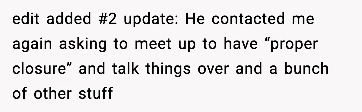 edit added #2 update: He contacted me again asking to meet up to have “proper closure” and talk things over and a bunch of other stuff