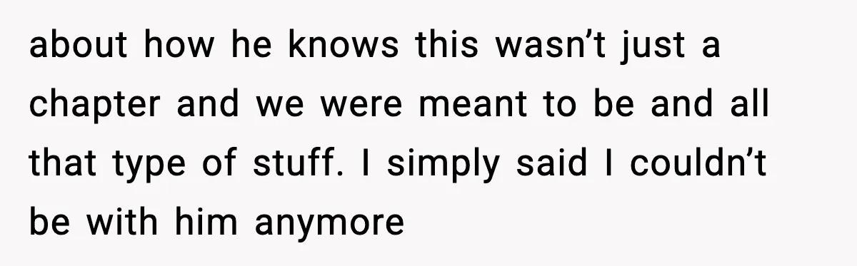 about how he knows this wasn’t just a chapter and we were meant to be and all that type of stuff. I simply said I couldn’t be with him anymore
