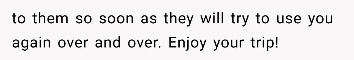 Man Cuts Off Family After Brother And SIL Demand Free Childcare Then Insist He Pay For Daycare When He Refuses to them so soon as they will try to use you again over and over. Enjoy your trip!