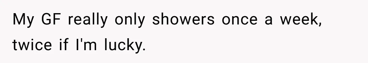 My GF really only showers once a week, twice if I'm lucky.