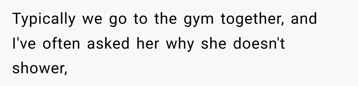 Typically we go to the gym together, and I've often asked her why she doesn't shower,