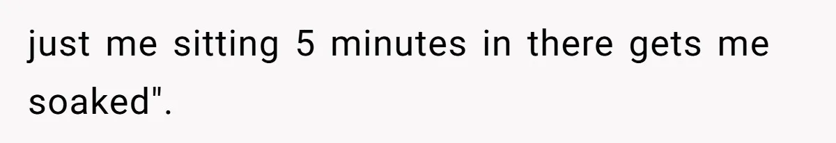 just me sitting 5 minutes in there gets me soaked".