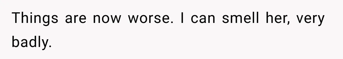 Things are now worse. I can smell her, very badly.
