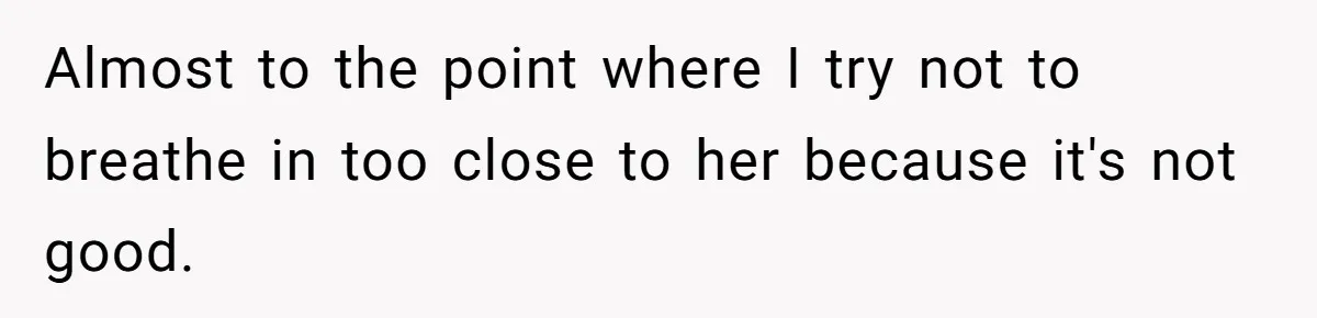 Almost to the point where I try not to breathe in too close to her because it's not good.