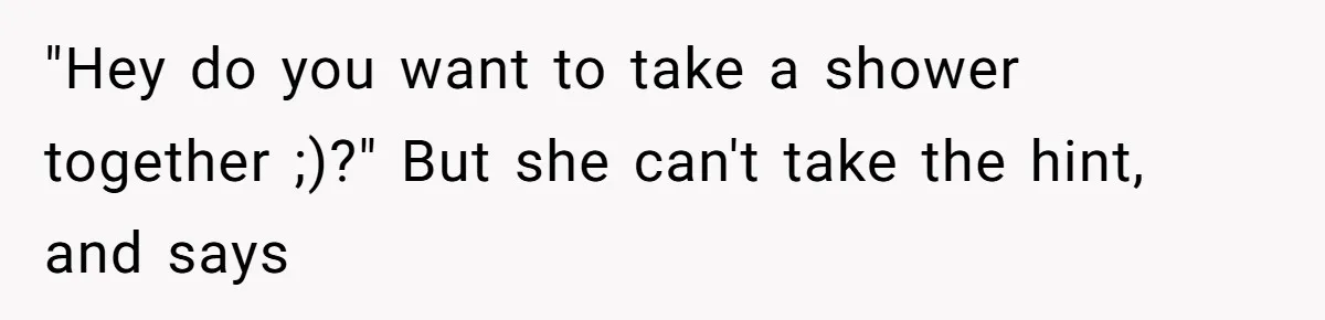 "Hey do you want to take a shower together ;)?" But she can't take the hint, and says