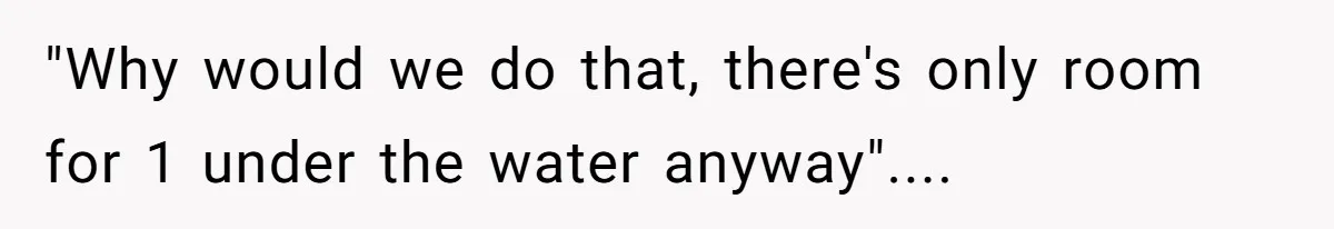"Why would we do that, there's only room for 1 under the water anyway"....