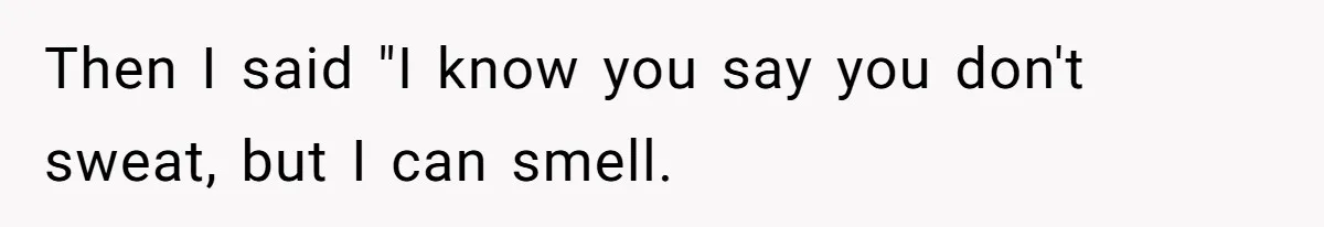 Then I said "I know you say you don't sweat, but I can smell.