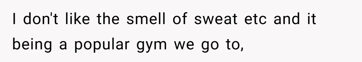 I don't like the smell of sweat etc and it being a popular gym we go to,