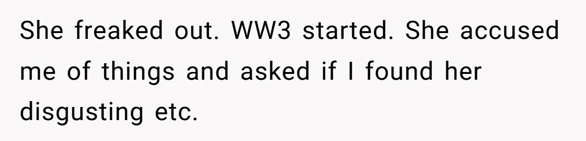 She freaked out. WW3 started. She accused me of things and asked if I found her disgusting etc.