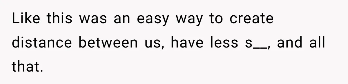 Like this was an easy way to create distance between us, have less s__, and all that.