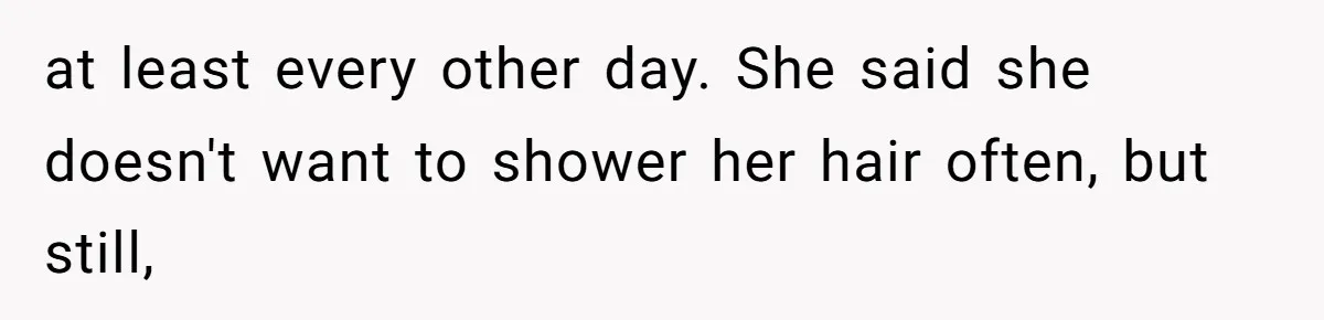 at least every other day. She said she doesn't want to shower her hair often, but still,