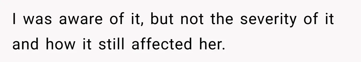I was aware of it, but not the severity of it and how it still affected her.