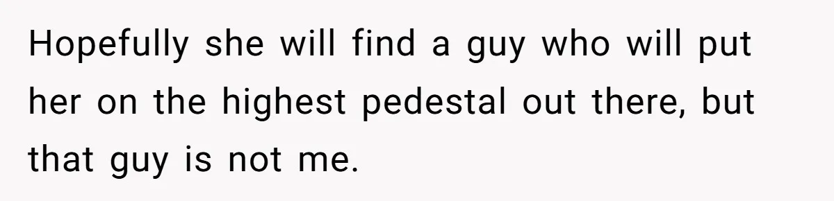 Hopefully she will find a guy who will put her on the highest pedestal out there, but that guy is not me.