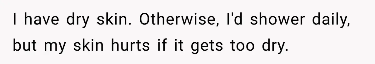 I have dry skin. Otherwise, I'd shower daily, but my skin hurts if it gets too dry.