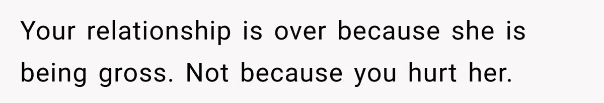 Your relationship is over because she is being gross. Not because you hurt her.