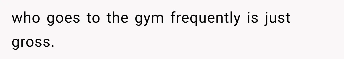 who goes to the gym frequently is just gross.