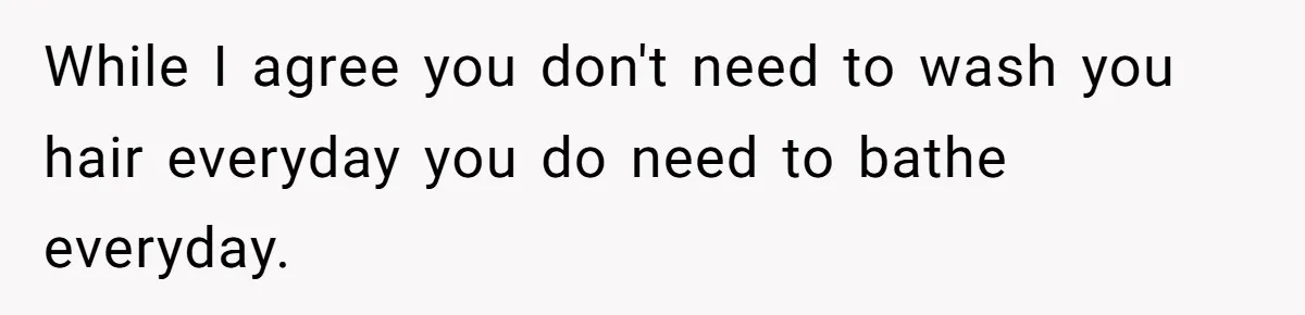 While I agree you don't need to wash you hair everyday you do need to bathe everyday.