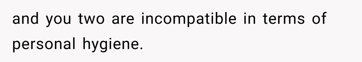and you two are incompatible in terms of personal hygiene.