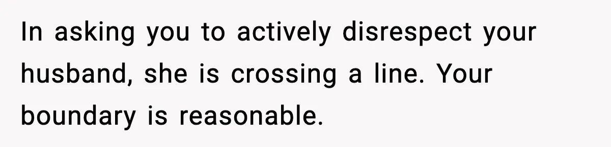 In asking you to actively disrespect your husband, she is crossing a line. Your boundary is reasonable.