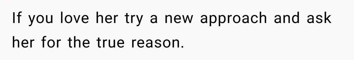 If you love her try a new approach and ask her for the true reason.