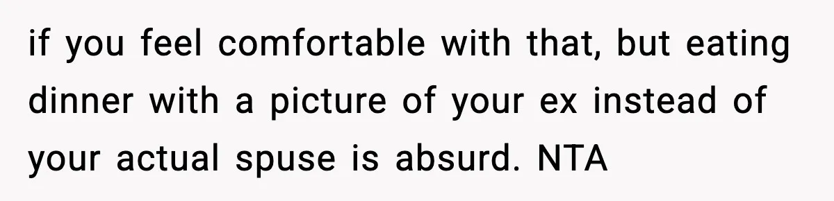 if you feel comfortable with that, but eating dinner with a picture of your ex instead of your actual spuse is absurd. NTA