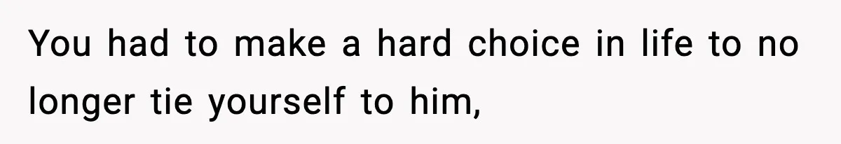 You had to make a hard choice in life to no longer tie yourself to him,
