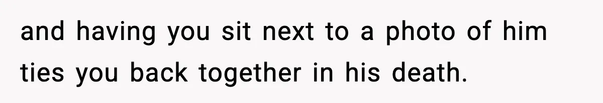 and having you sit next to a photo of him ties you back together in his death.