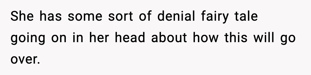 She has some sort of denial fairy tale going on in her head about how this will go over.