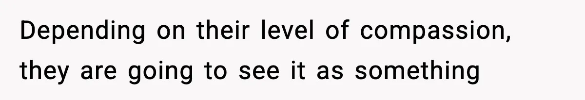 Depending on their level of compassion, they are going to see it as something