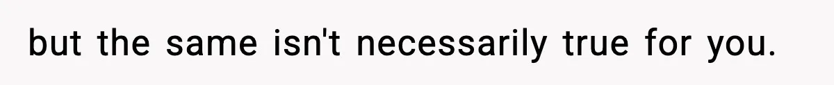 but the same isn't necessarily true for you.